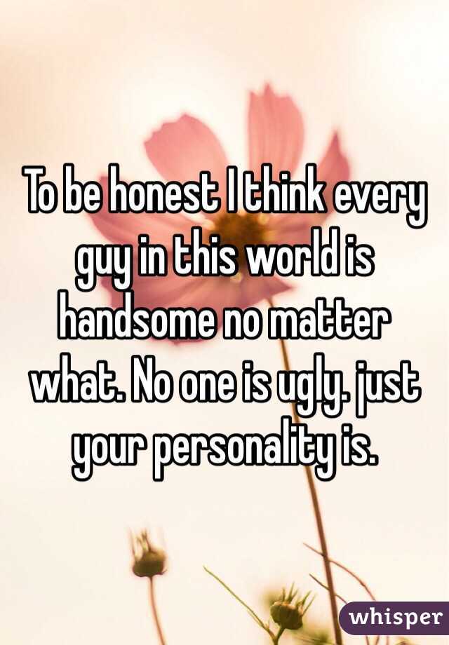 To be honest I think every guy in this world is handsome no matter what. No one is ugly. just your personality is. 