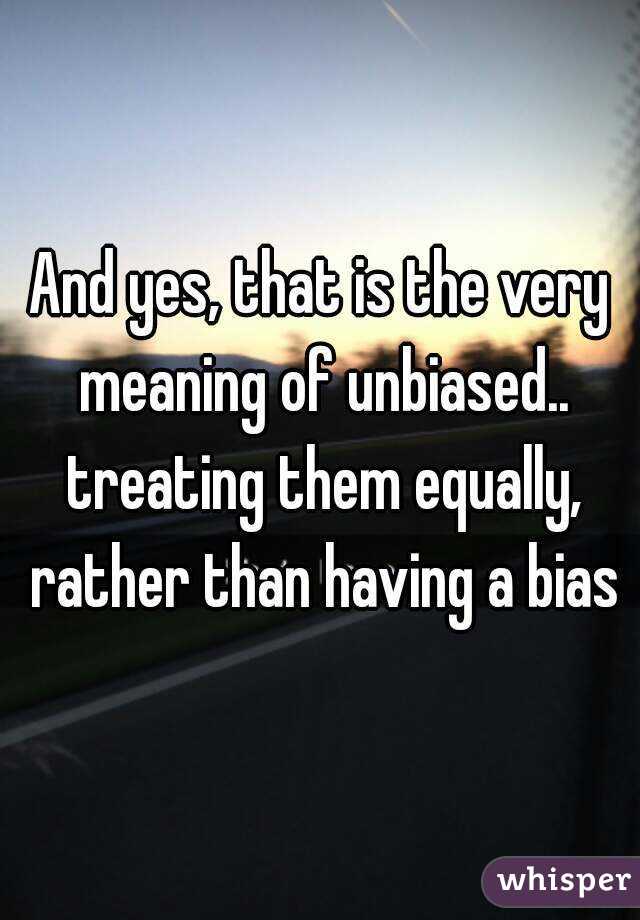 And yes, that is the very meaning of unbiased.. treating them equally, rather than having a bias