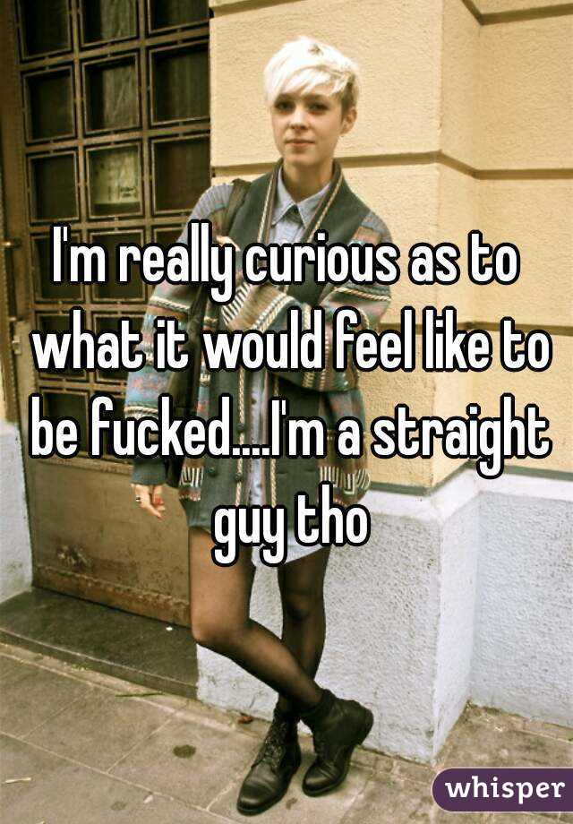 I'm really curious as to what it would feel like to be fucked....I'm a straight guy tho