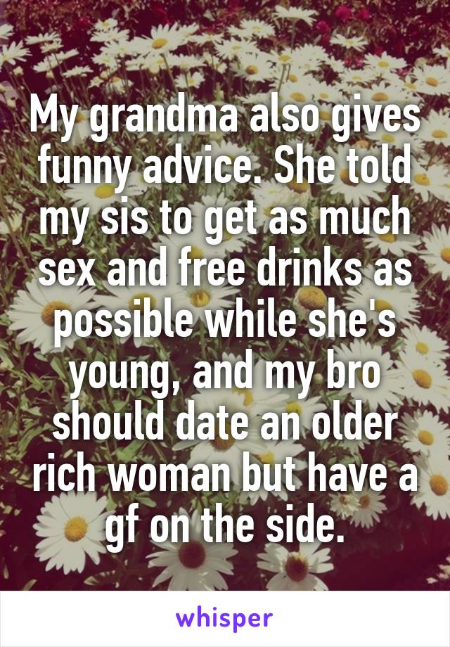 My grandma also gives funny advice. She told my sis to get as much sex and free drinks as possible while she's young, and my bro should date an older rich woman but have a gf on the side.