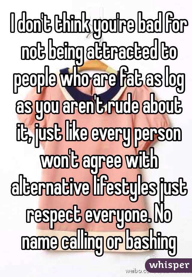 I don't think you're bad for not being attracted to people who are fat as log as you aren't rude about it, just like every person won't agree with alternative lifestyles just respect everyone. No name calling or bashing 