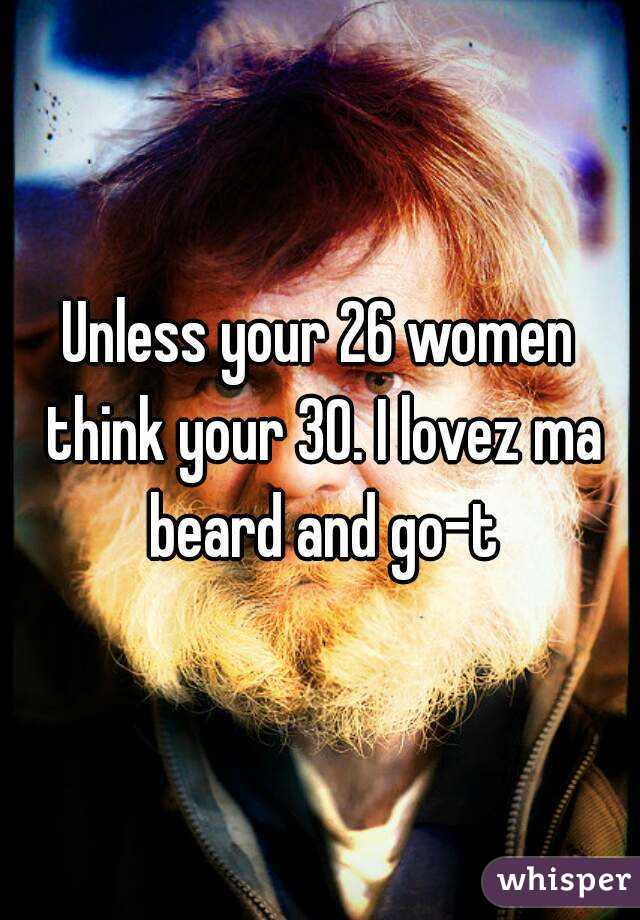 Unless your 26 women think your 30. I lovez ma beard and go-t