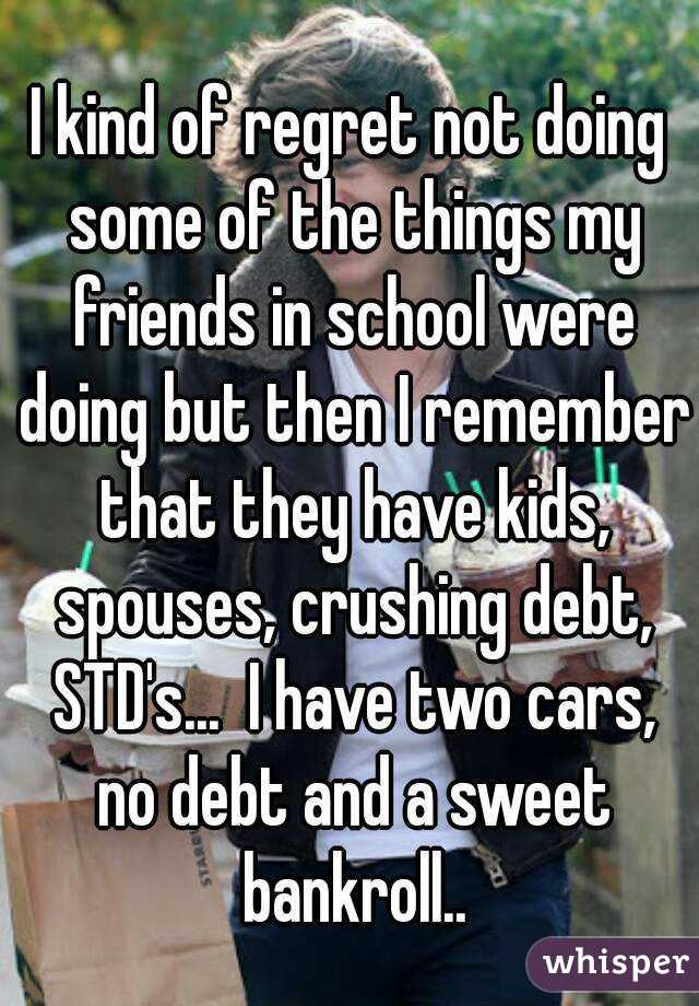 I kind of regret not doing some of the things my friends in school were doing but then I remember that they have kids, spouses, crushing debt, STD's...  I have two cars, no debt and a sweet bankroll..