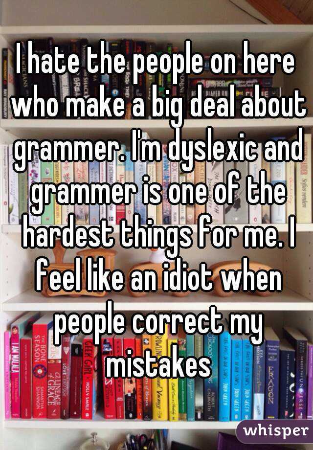 I hate the people on here who make a big deal about grammer. I'm dyslexic and grammer is one of the hardest things for me. I feel like an idiot when people correct my mistakes