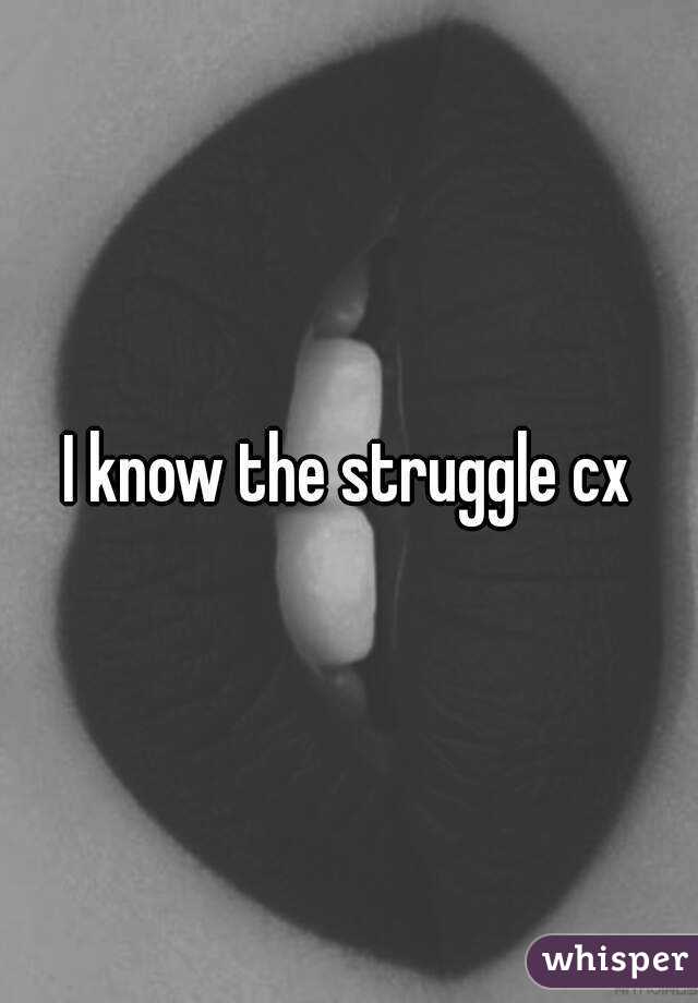 I know the struggle cx
