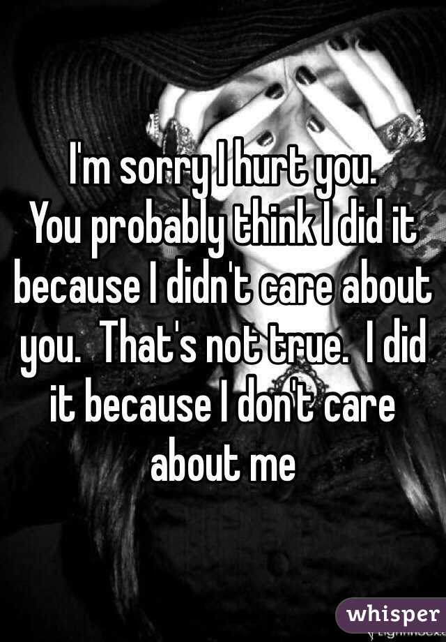 I'm sorry I hurt you.
You probably think I did it because I didn't care about you.  That's not true.  I did it because I don't care about me