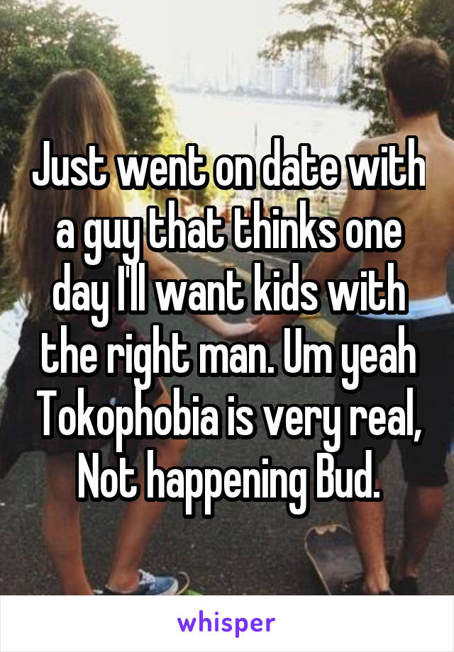 Just went on date with a guy that thinks one day I'll want kids with the right man. Um yeah Tokophobia is very real, Not happening Bud.
