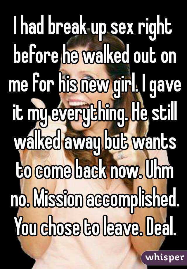 I had break up sex right before he walked out on me for his new girl. I gave it my everything. He still walked away but wants to come back now. Uhm no. Mission accomplished. You chose to leave. Deal.