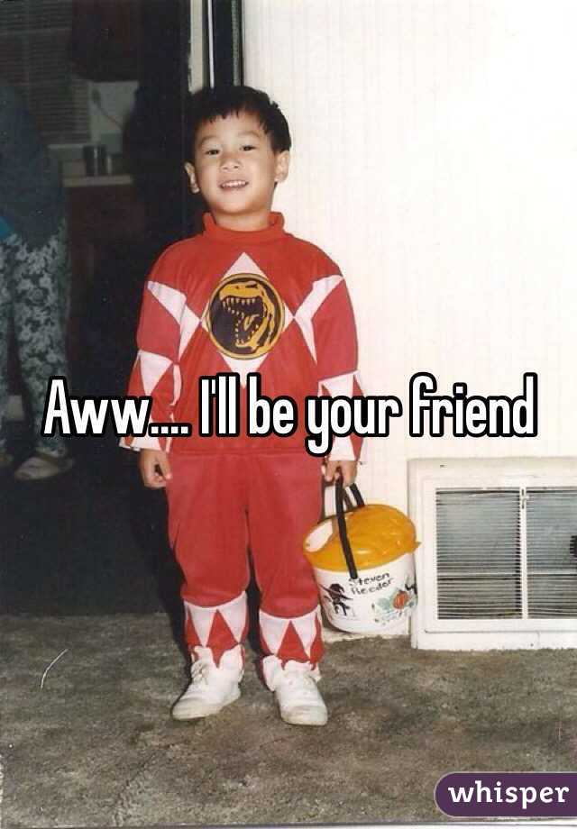 Aww.... I'll be your friend