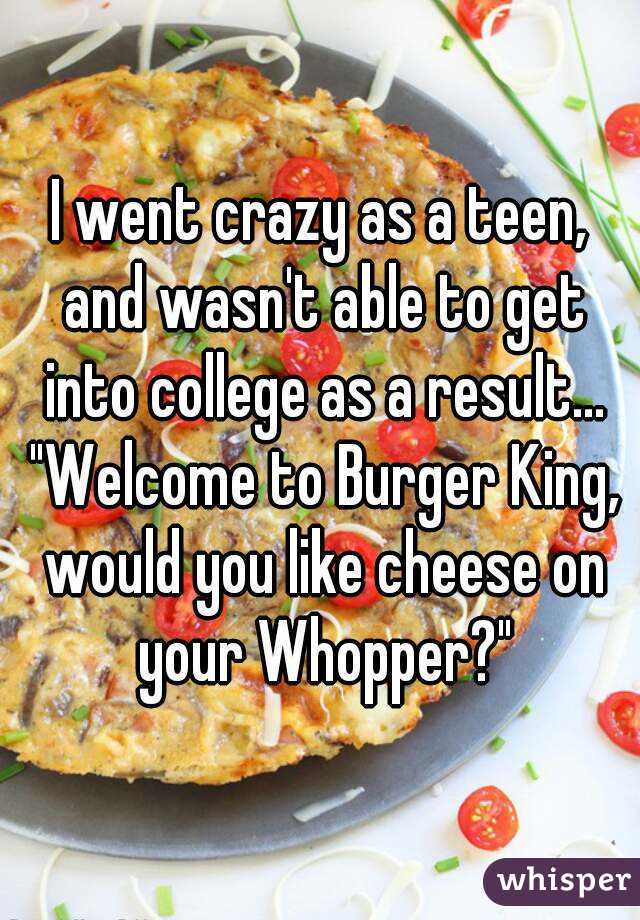 I went crazy as a teen, and wasn't able to get into college as a result... "Welcome to Burger King, would you like cheese on your Whopper?"