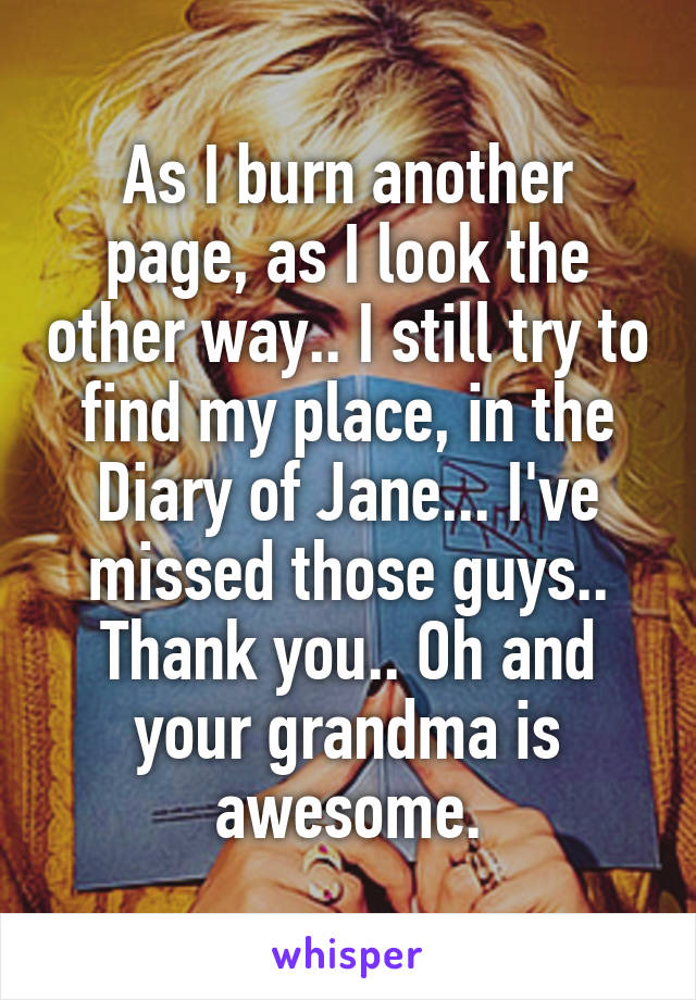 As I burn another page, as I look the other way.. I still try to find my place, in the Diary of Jane... I've missed those guys.. Thank you.. Oh and your grandma is awesome.