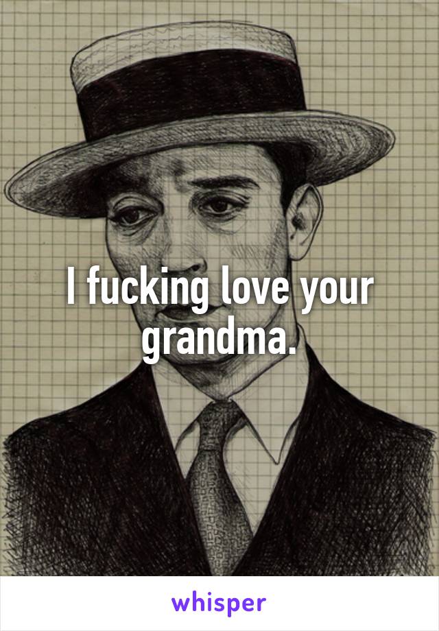I fucking love your grandma.