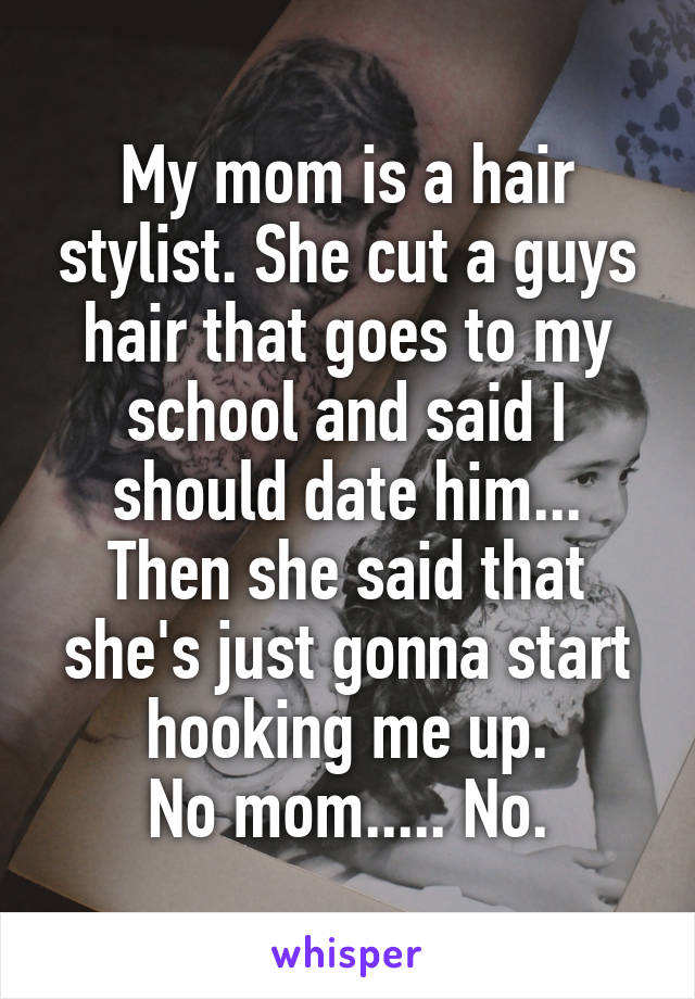 My mom is a hair stylist. She cut a guys hair that goes to my school and said I should date him... Then she said that she's just gonna start hooking me up.
No mom..... No.