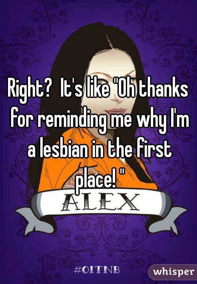 Right?  It's like "Oh thanks for reminding me why I'm a lesbian in the first place! "