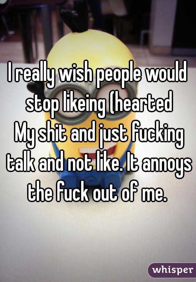 I really wish people would stop likeing (hearted
 My shit and just fucking talk and not like. It annoys the fuck out of me. 