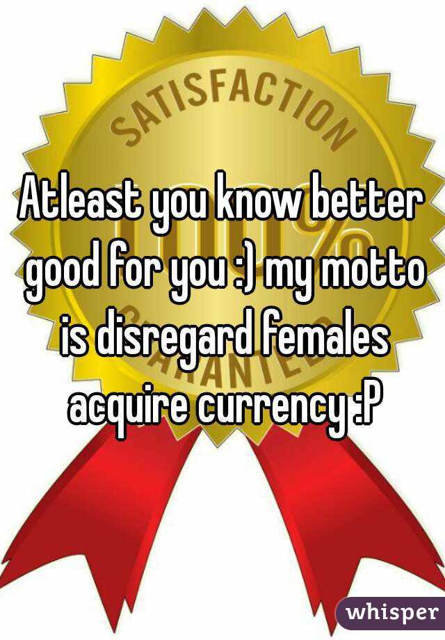 Atleast you know better good for you :) my motto is disregard females acquire currency :P