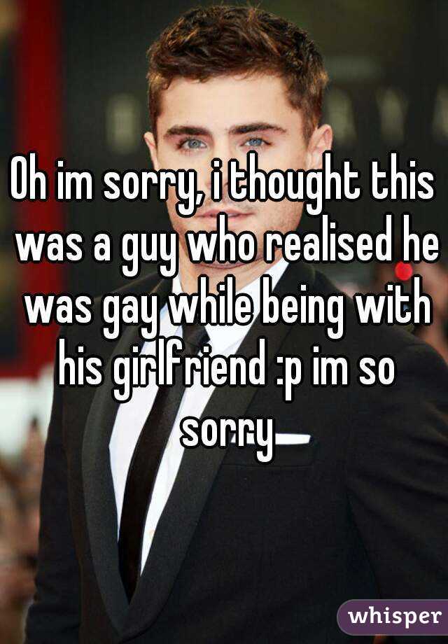 Oh im sorry, i thought this was a guy who realised he was gay while being with his girlfriend :p im so sorry