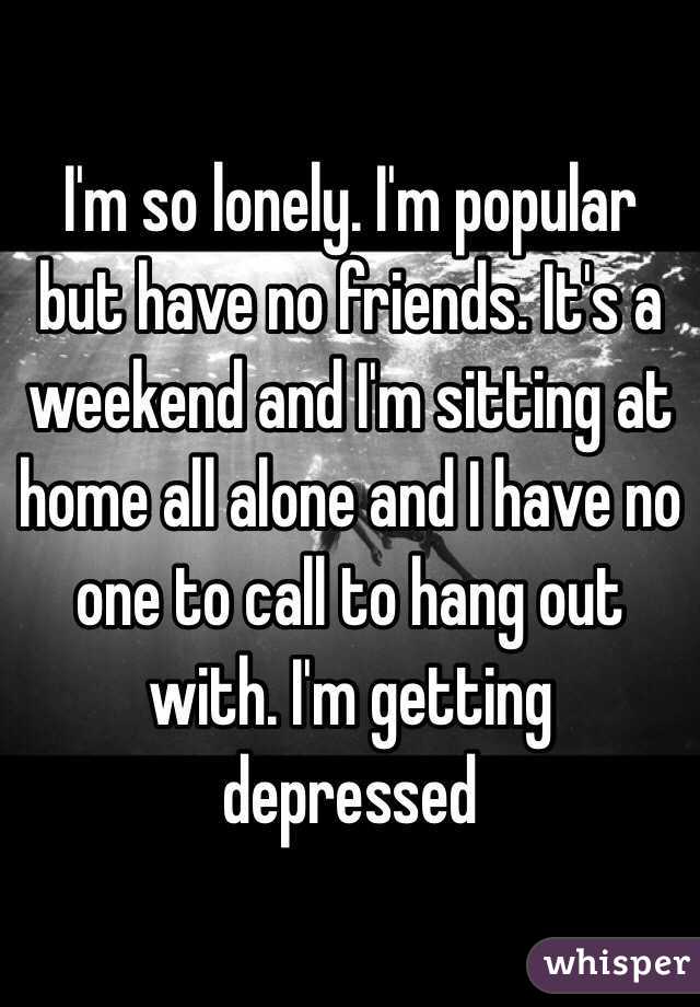I'm so lonely. I'm popular but have no friends. It's a weekend and I'm sitting at home all alone and I have no one to call to hang out with. I'm getting depressed 