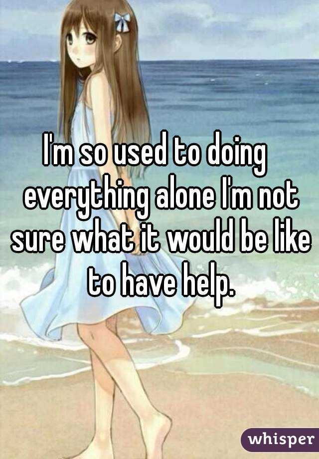 I'm so used to doing  everything alone I'm not sure what it would be like to have help.