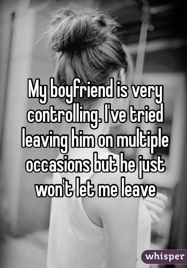 My boyfriend is very controlling. I've tried 
leaving him on multiple occasions but he just 
won't let me leave