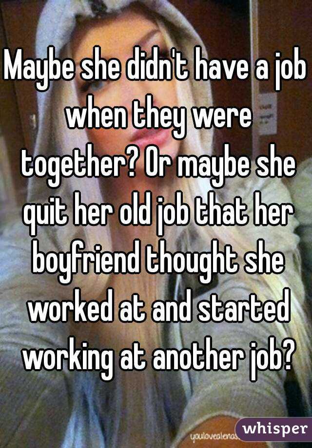 Maybe she didn't have a job when they were together? Or maybe she quit her old job that her boyfriend thought she worked at and started working at another job?