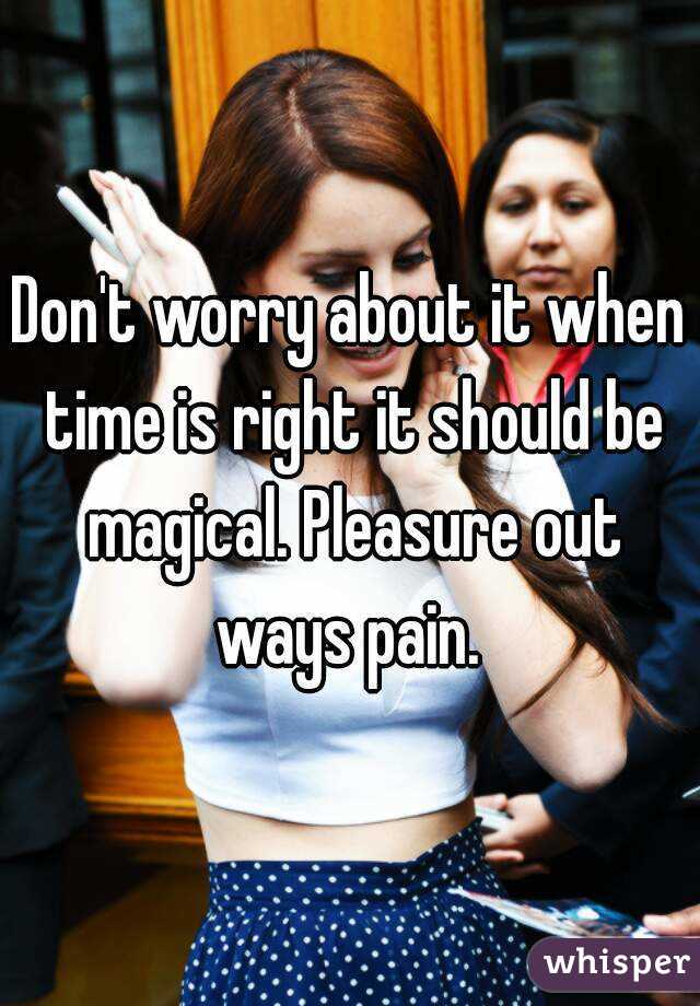 Don't worry about it when time is right it should be magical. Pleasure out ways pain. 