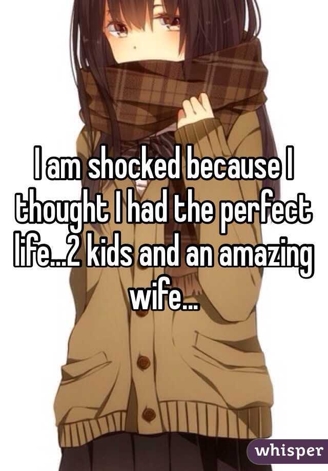I am shocked because I thought I had the perfect life...2 kids and an amazing wife...