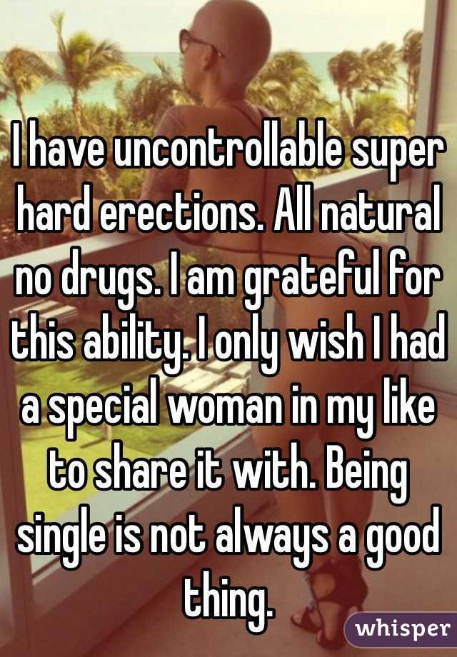 I have uncontrollable super hard erections. All natural no drugs. I am grateful for this ability. I only wish I had a special woman in my like to share it with. Being single is not always a good thing. 