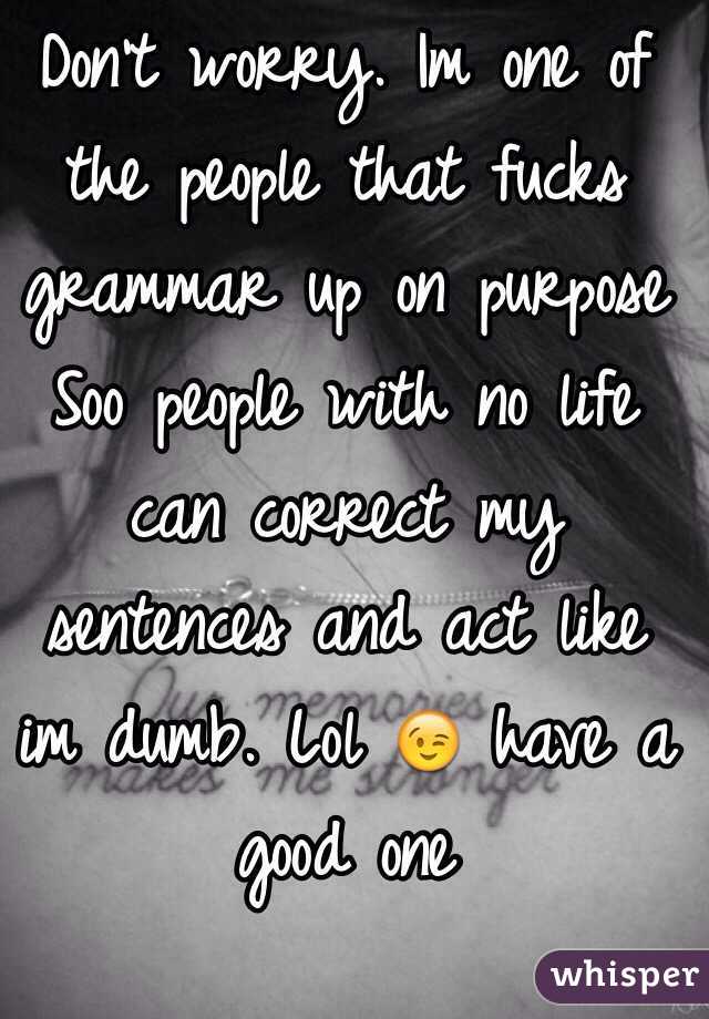 Don't worry. Im one of the people that fucks grammar up on purpose Soo people with no life can correct my sentences and act like im dumb. Lol 😉 have a good one