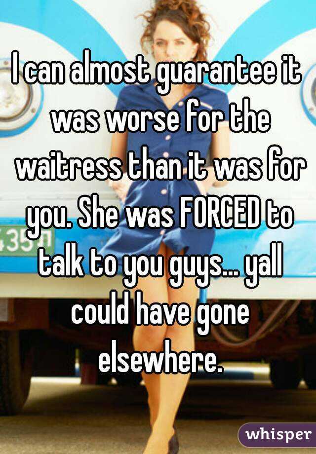 I can almost guarantee it was worse for the waitress than it was for you. She was FORCED to talk to you guys... yall could have gone elsewhere.