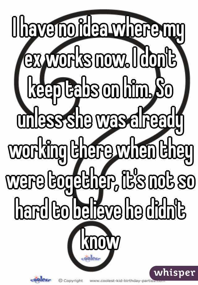 I have no idea where my ex works now. I don't keep tabs on him. So unless she was already working there when they were together, it's not so hard to believe he didn't know