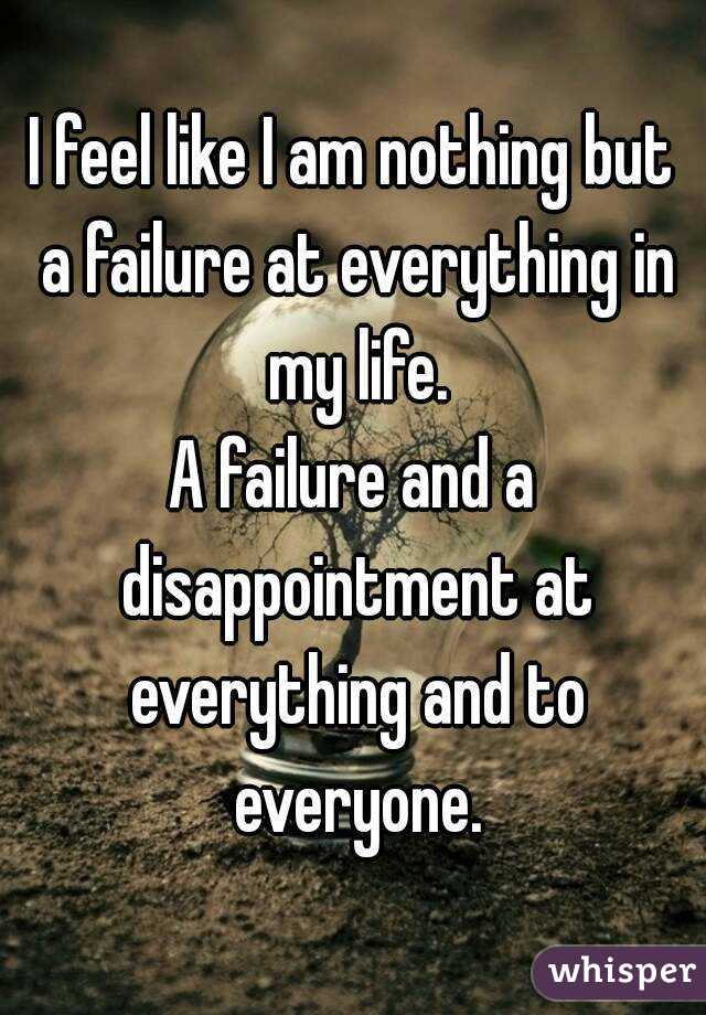 I feel like I am nothing but a failure at everything in my life.
A failure and a disappointment at everything and to everyone.