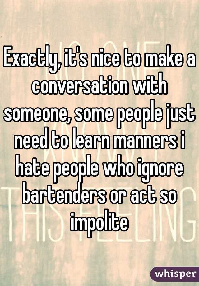 Exactly, it's nice to make a conversation with someone, some people just need to learn manners i hate people who ignore bartenders or act so impolite