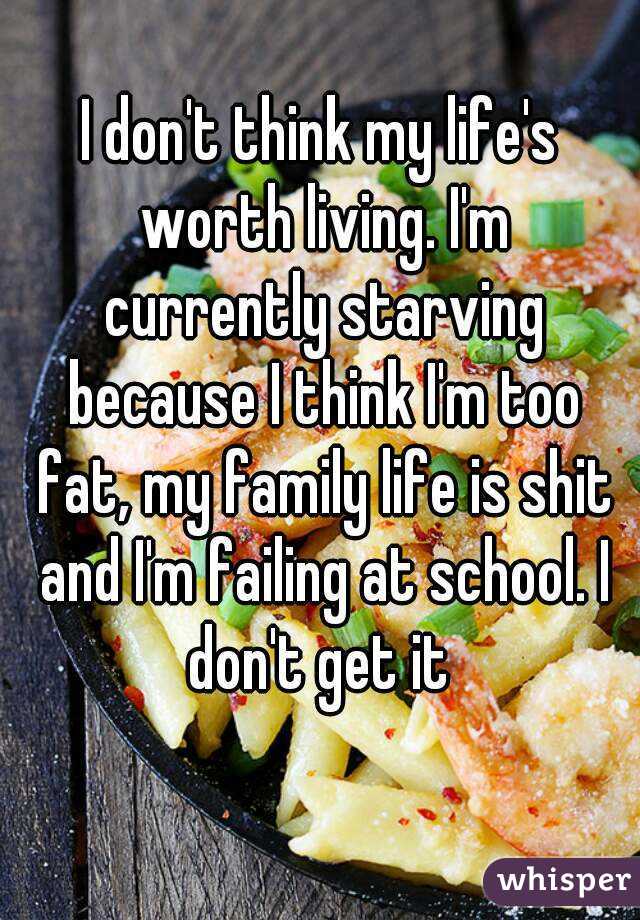 I don't think my life's worth living. I'm currently starving because I think I'm too fat, my family life is shit and I'm failing at school. I don't get it 