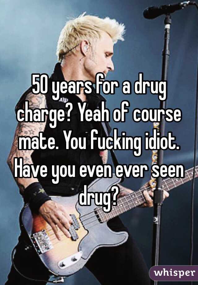 50 years for a drug charge? Yeah of course mate. You fucking idiot. Have you even ever seen drug? 