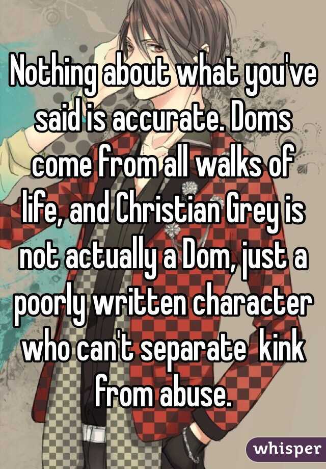 Nothing about what you've said is accurate. Doms come from all walks of life, and Christian Grey is not actually a Dom, just a poorly written character who can't separate  kink from abuse. 