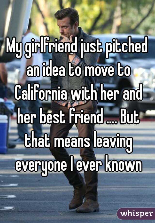 My girlfriend just pitched an idea to move to California with her and her best friend .... But that means leaving everyone I ever known