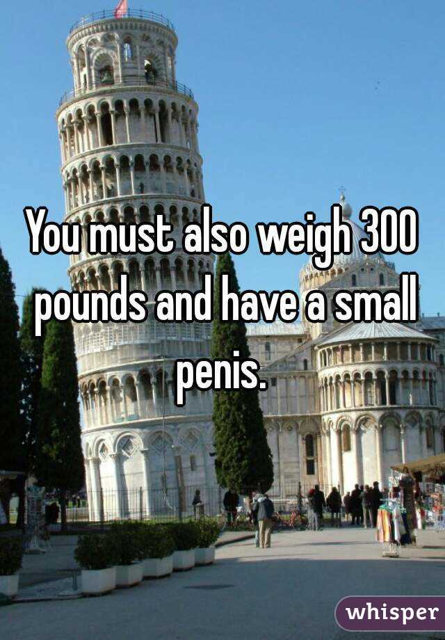 You must also weigh 300 pounds and have a small penis. 