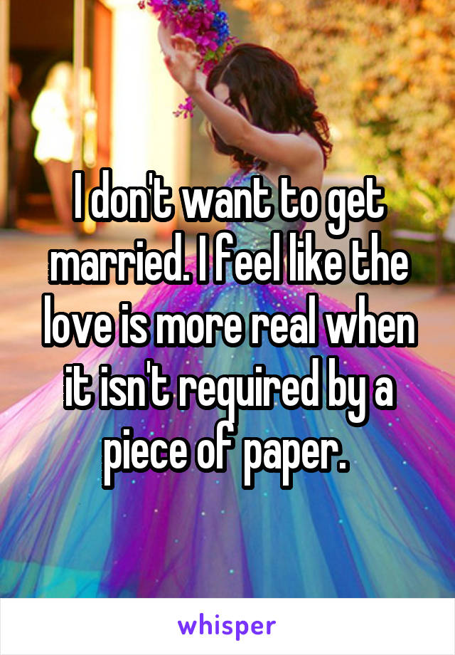 I don't want to get married. I feel like the love is more real when it isn't required by a piece of paper. 