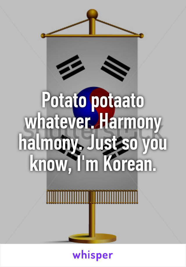 Potato potaato whatever. Harmony halmony. Just so you know, I'm Korean.