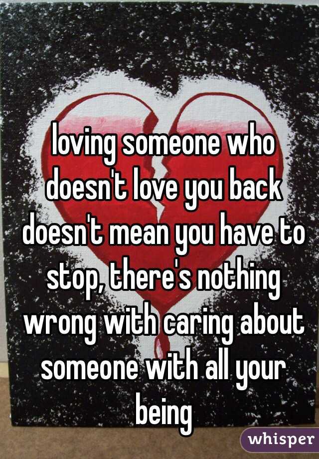 loving someone who doesn't love you back doesn't mean you have to stop, there's nothing wrong with caring about someone with all your being