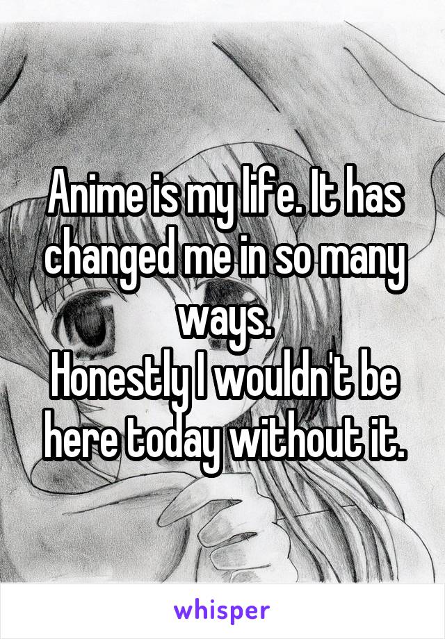 Anime is my life. It has changed me in so many ways.
Honestly I wouldn't be here today without it.