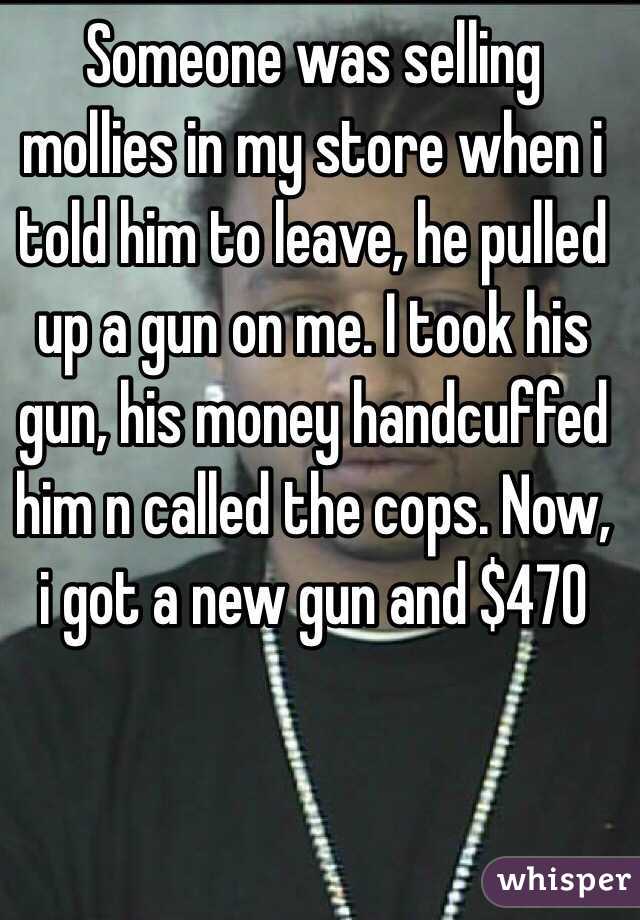 Someone was selling mollies in my store when i told him to leave, he pulled up a gun on me. I took his gun, his money handcuffed him n called the cops. Now, i got a new gun and $470