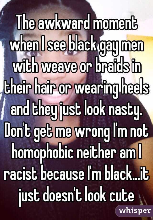 The awkward moment when I see black gay men with weave or braids in their hair or wearing heels and they just look nasty. Don't get me wrong I'm not homophobic neither am I racist because I'm black...it just doesn't look cute 