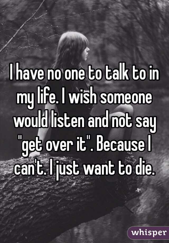 I have no one to talk to in my life. I wish someone would listen and not say "get over it". Because I can't. I just want to die.