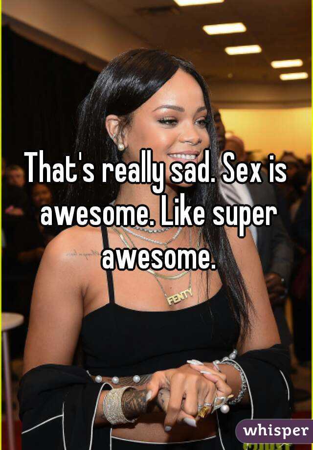 That's really sad. Sex is awesome. Like super awesome.