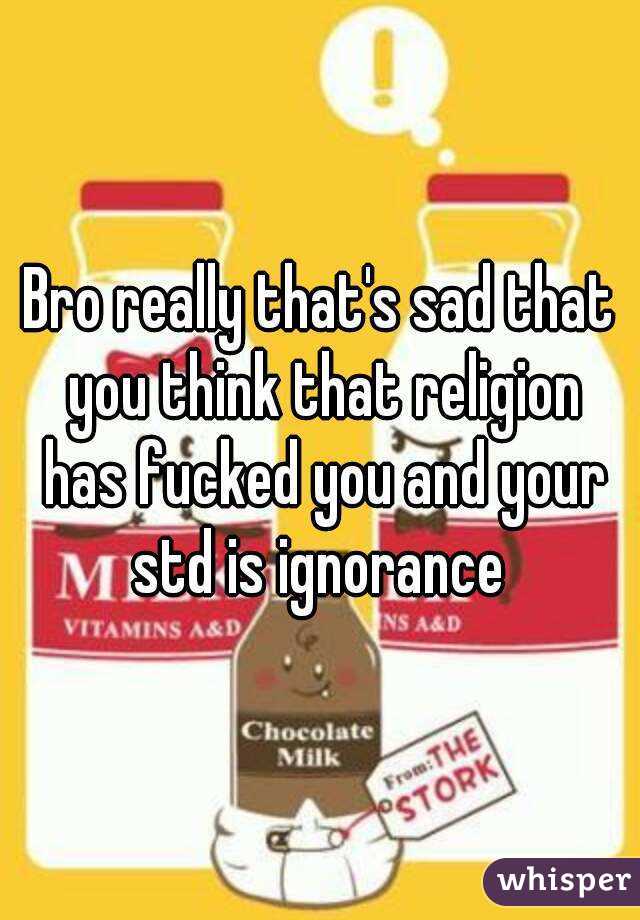 Bro really that's sad that you think that religion has fucked you and your std is ignorance 