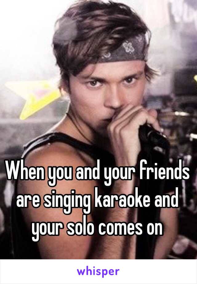 When you and your friends are singing karaoke and your solo comes on
