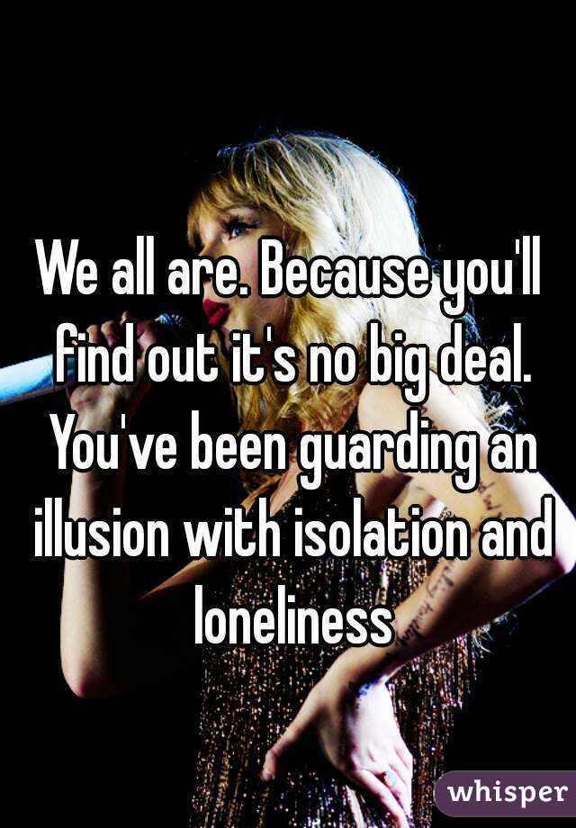 We all are. Because you'll find out it's no big deal. You've been guarding an illusion with isolation and loneliness