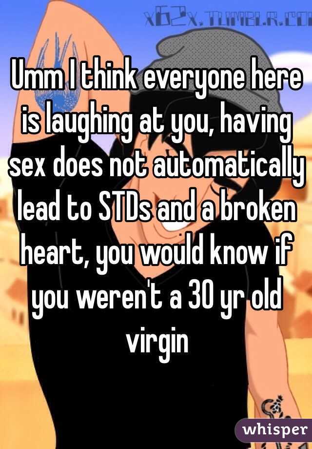 Umm I think everyone here is laughing at you, having sex does not automatically lead to STDs and a broken heart, you would know if you weren't a 30 yr old virgin  